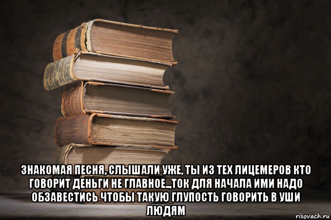  знакомая песня, слышали уже, ты из тех лицемеров кто говорит деньги не главное..,ток для начала ими надо обзавестись чтобы такую глупость говорить в уши людям, Мем Книги