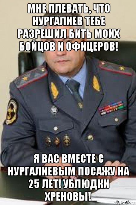 мне плевать, что нургалиев тебе разрешил бить моих бойцов и офицеров! я вас вместе с нургалиевым посажу на 25 лет! ублюдки хреновы!, Мем Колокольцев