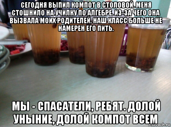 сегодня выпил компот в столовой. меня стошнило на училку по алгебре. из-за чего она вызвала моих родителей. наш класс больше не намерен его пить. мы - спасатели, ребят. долой уныние, долой компот всем