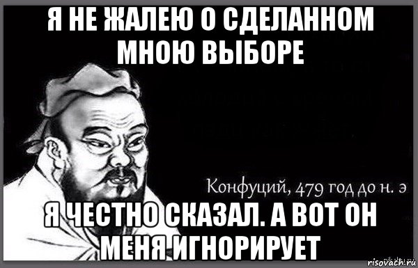 я не жалею о сделанном мною выборе я честно сказал. а вот он меня игнорирует