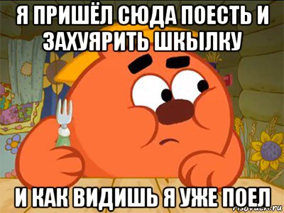 я пришёл сюда поесть и захуярить шкылку и как видишь я уже поел