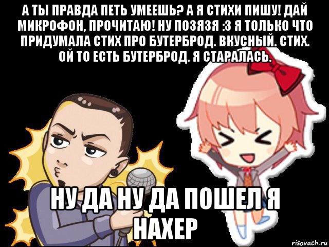 а ты правда петь умеешь? а я стихи пишу! дай микрофон, прочитаю! ну позязя :3 я только что придумала стих про бутерброд. вкусный. стих. ой то есть бутерброд. я старалась. ну да ну да пошел я нахер, Мем Лемон и Саёри