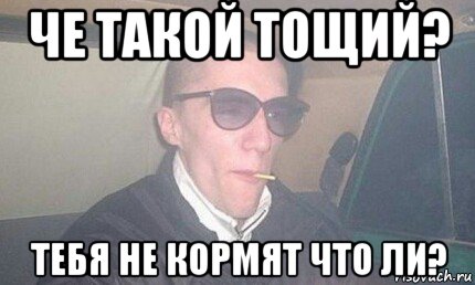 че такой тощий? тебя не кормят что ли?
