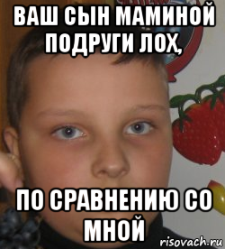 ваш сын маминой подруги лох, по сравнению со мной