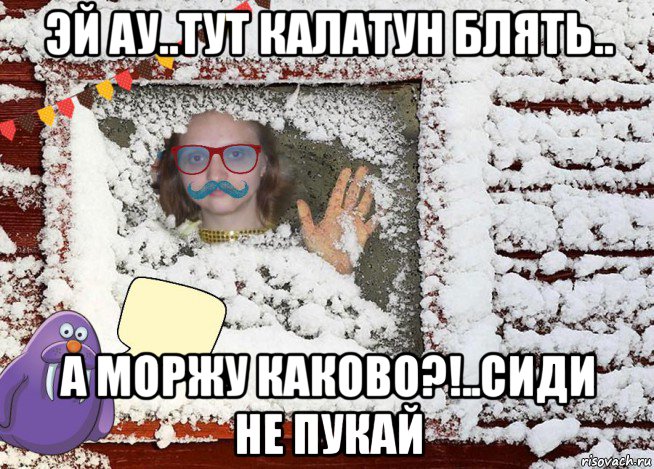 эй ау..тут калатун блять.. а моржу каково?!..сиди не пукай