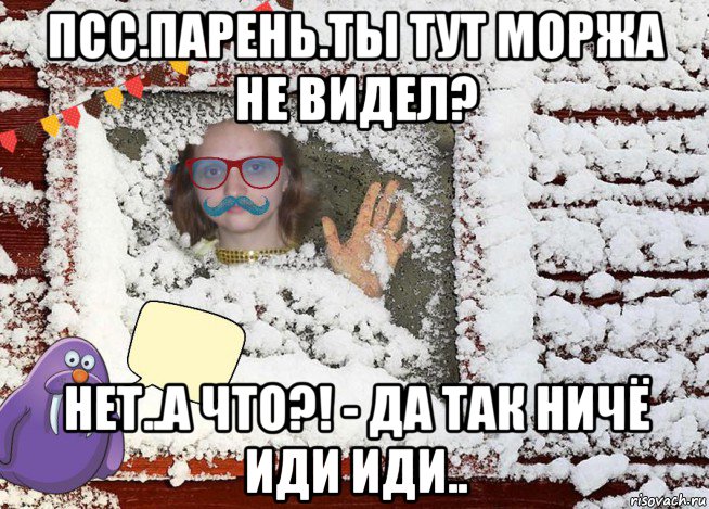 псс.парень.ты тут моржа не видел? нет..а что?! - да так ничё иди иди..