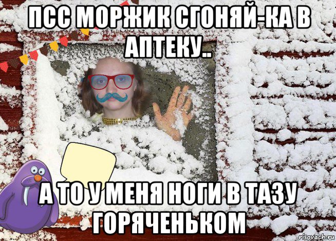псс моржик сгоняй-ка в аптеку.. а то у меня ноги в тазу горяченьком