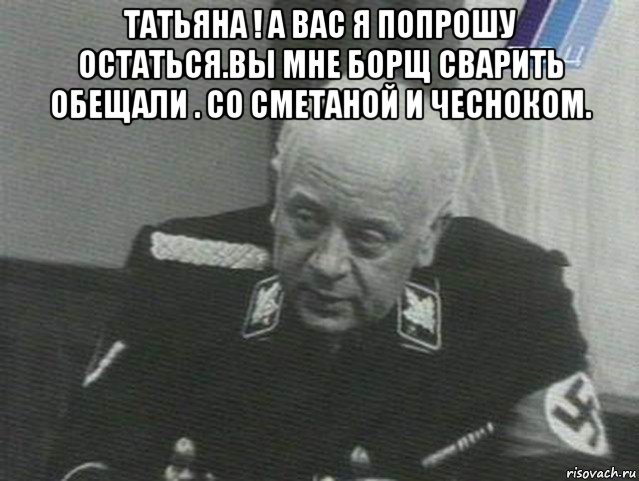 татьяна ! а вас я попрошу остаться.вы мне борщ сварить обещали . со сметаной и чесноком. , Мем Мюллер