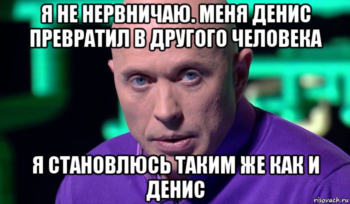 я не нервничаю. меня денис превратил в другого человека я становлюсь таким же как и денис