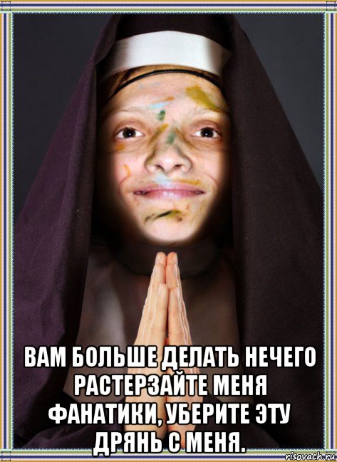  вам больше делать нечего растерзайте меня фанатики, уберите эту дрянь с меня.