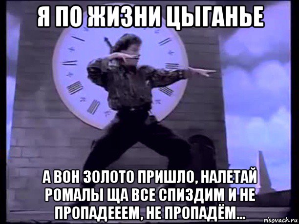 я по жизни цыганье а вон золото пришло, налетай ромалы ща все спиздим и не пропадееем, не пропадём...