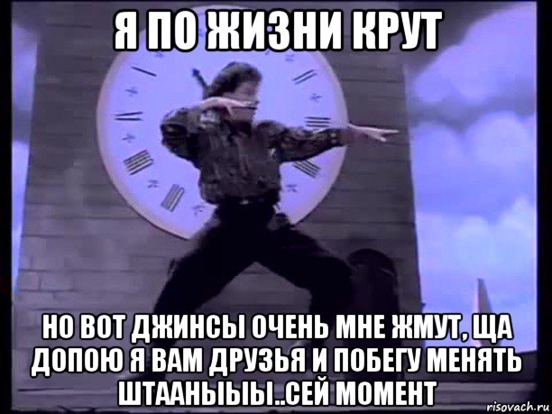 я по жизни крут но вот джинсы очень мне жмут, ща допою я вам друзья и побегу менять штааныыы..сей момент