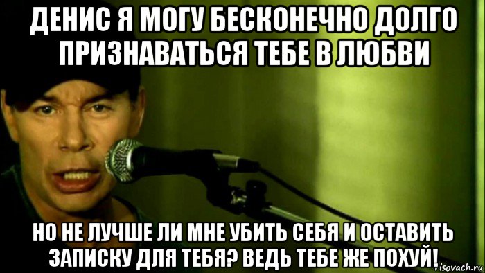 денис я могу бесконечно долго признаваться тебе в любви но не лучше ли мне убить себя и оставить записку для тебя? ведь тебе же похуй!