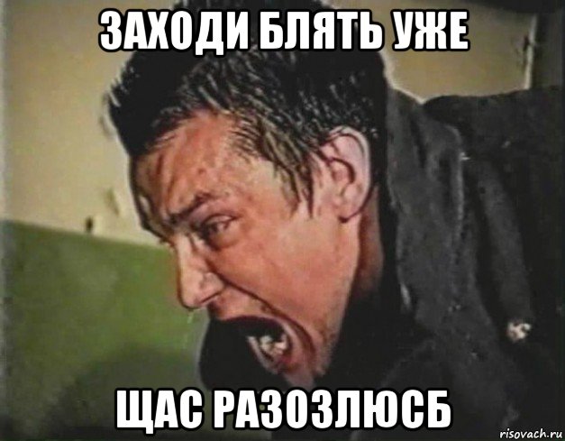 заходи блять уже щас разозлюсб