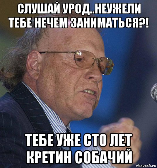 слушай урод..неужели тебе нечем заниматься?! тебе уже сто лет кретин собачий, Мем Радзинский