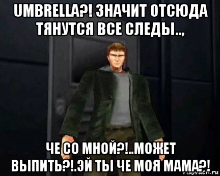 umbrella?! значит отсюда тянутся все следы.., че со мной?!..может выпить?!.эй ты че моя мама?!