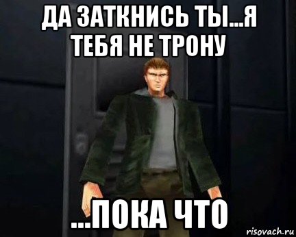 да заткнись ты...я тебя не трону ...пока что