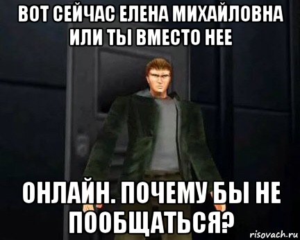 вот сейчас елена михайловна или ты вместо нее онлайн. почему бы не пообщаться?