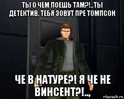 ты о чем поешь там?!..ты детектив, тебя зовут пре томпсон че в натуре?! я че не винсент?!..,