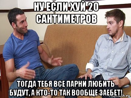 ну если хуй 20 сантиметров тогда тебя все парни любить будут, а кто-то так вообще заебет!