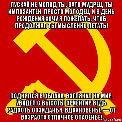 пускай не молод ты, зато мудрец, ты импозантен, просто молодец, и в день рождения хочу я пожелать, чтоб продолжал ты мысленно летать! поднялся в облака, взглянул на мир, увидел с высоты ориентир ведь радость созиданья, вдохновенье — от возраста отличное спасенье!, Мем СССР