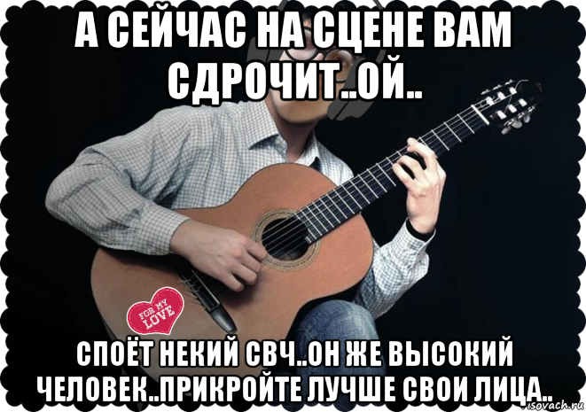а сейчас на сцене вам сдрочит..ой.. споёт некий свч..он же высокий человек..прикройте лучше свои лица..
