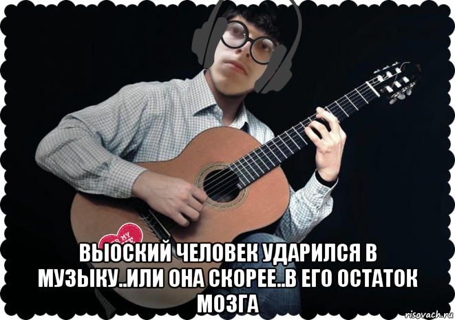  выоский человек ударился в музыку..или она скорее..в его остаток мозга