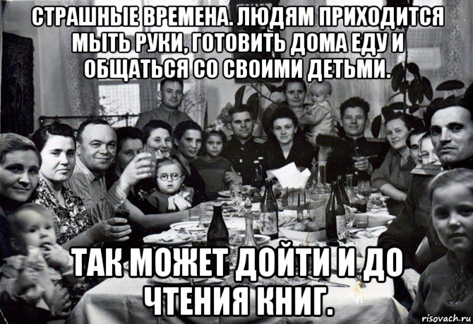страшные времена. людям приходится мыть руки, готовить дома еду и общаться со своими детьми. так может дойти и до чтения книг.