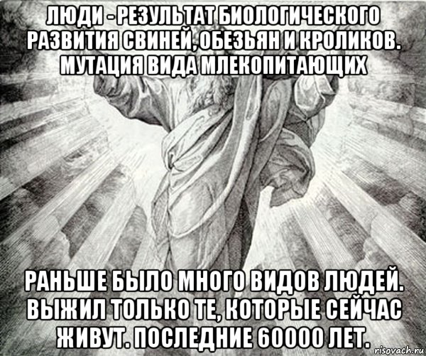 люди - результат биологического развития свиней, обезьян и кроликов. мутация вида млекопитающих раньше было много видов людей. выжил только те, которые сейчас живут. последние 60000 лет.