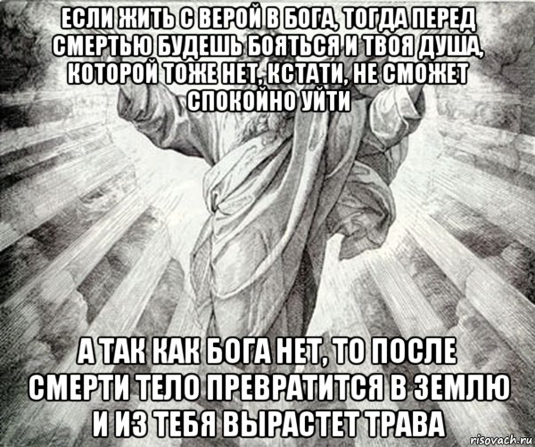 если жить с верой в бога, тогда перед смертью будешь бояться и твоя душа, которой тоже нет, кстати, не сможет спокойно уйти а так как бога нет, то после смерти тело превратится в землю и из тебя вырастет трава