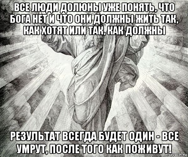 все люди долюны уже понять, что бога нет и что они должны жить так, как хотят или так, как должны результат всегда будет один - все умрут, после того как поживут!