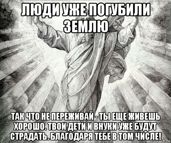 люди уже погубили землю так что не переживай - ты еще живешь хорошо. твои дети и внуки уже будут страдать. благодаря тебе в том числе!