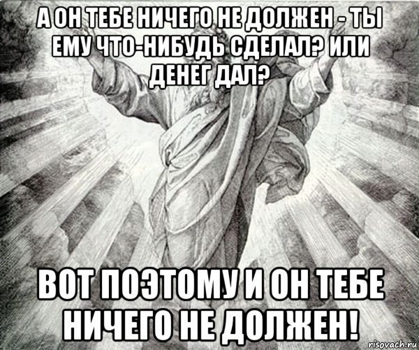 а он тебе ничего не должен - ты ему что-нибудь сделал? или денег дал? вот поэтому и он тебе ничего не должен!