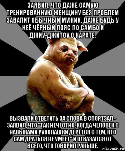 заявил, что даже самую тренированную женщину без проблем завалит обычный мужик, даже будь у неё чёрный пояс по самбо и джиу-джитсу с карате. вызвали ответить за слова в спортзал - заявил, что "так нечестно, когда человек с навыками рукопашки дерётся с тем, кто сам драться не умеет" и отказался от всего, что говорил раньше.