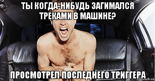 ты когда-нибудь загимался треками в машине? просмотрел последнего триггера, Мем Треками надо заниматься чаще