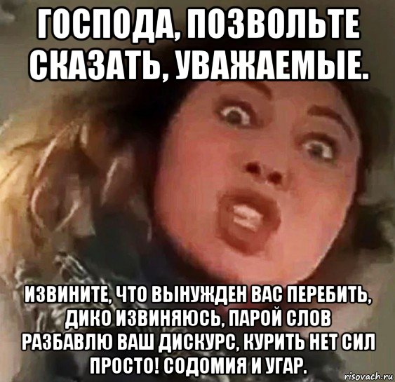 господа, позвольте сказать, уважаемые. извините, что вынужден вас перебить, дико извиняюсь, парой слов разбавлю ваш дискурс, курить нет сил просто! содомия и угар.