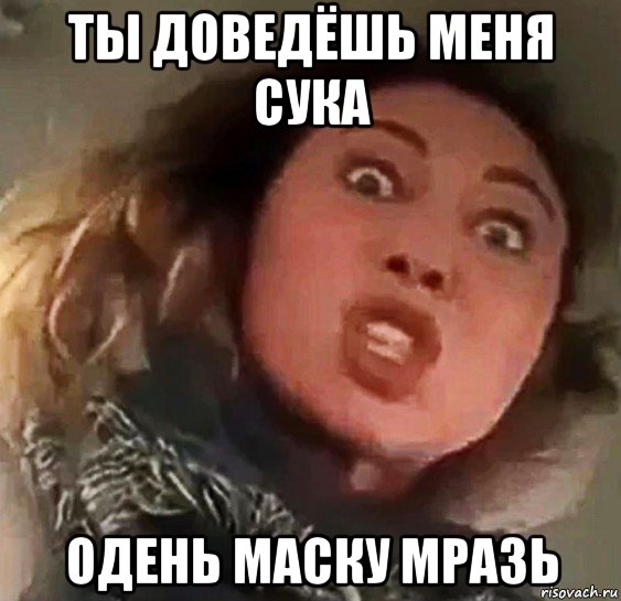ты доведёшь меня сука одень маску мразь