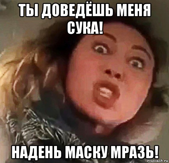 ты доведёшь меня сука! надень маску мразь!