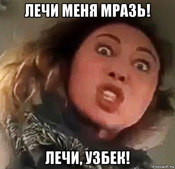 лечи меня мразь! лечи, узбек!