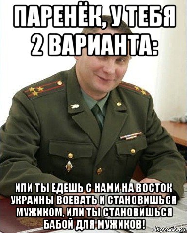 паренёк, у тебя 2 варианта: или ты едешь с нами на восток украины воевать и становишься мужиком, или ты становишься бабой для мужиков!