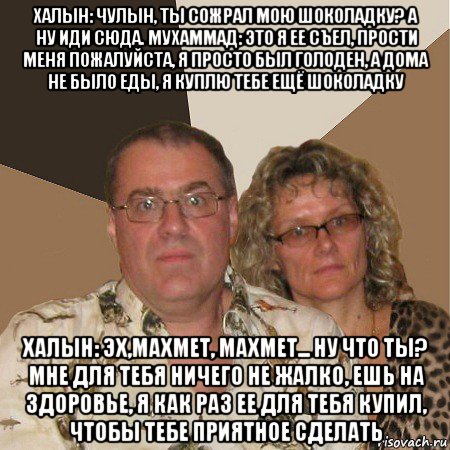 халын: чулын, ты сожрал мою шоколадку? а ну иди сюда. мухаммад: это я ее съел, прости меня пожалуйста, я просто был голоден, а дома не было еды, я куплю тебе ещё шоколадку халын: эх,махмет, махмет... ну что ты? мне для тебя ничего не жалко, ешь на здоровье, я как раз ее для тебя купил, чтобы тебе приятное сделать, Мем  Злые родители