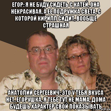 егор: я не буду сидеть с катей, она некрасивая, а ее подружка света, с которой кирилл сидит, вообще страшная анатолий сергеевич: это у тебя вкуса нет, егорушка, я тебе тут не мама, дома будешь характер свой показывать, Мем  Злые родители