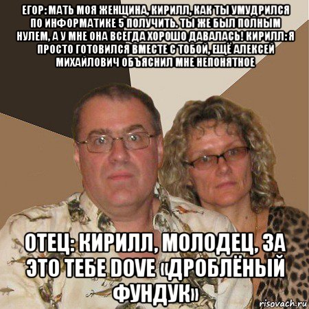 егор: мать моя женщина, кирилл, как ты умудрился по информатике 5 получить. ты же был полным нулем, а у мне она всегда хорошо давалась! кирилл: я просто готовился вместе с тобой, ещё алексей михайлович объяснил мне непонятное отец: кирилл, молодец, за это тебе dove «дроблёный фундук», Мем  Злые родители