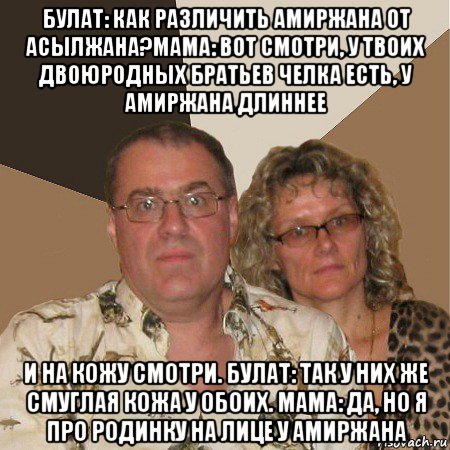 булат: как различить амиржана от асылжана?мама: вот смотри, у твоих двоюродных братьев челка есть, у амиржана длиннее и на кожу смотри. булат: так у них же смуглая кожа у обоих. мама: да, но я про родинку на лице у амиржана, Мем  Злые родители