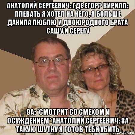 анатолий сергеевич: где егор? кирилл: плевать я хотел на него, я больше данила люблю и двоюродного брата сашу и серегу 9а: *смотрит со смехом и осуждением* анатолий сергеевич: за такую шутку я готов тебя убить, Мем  Злые родители