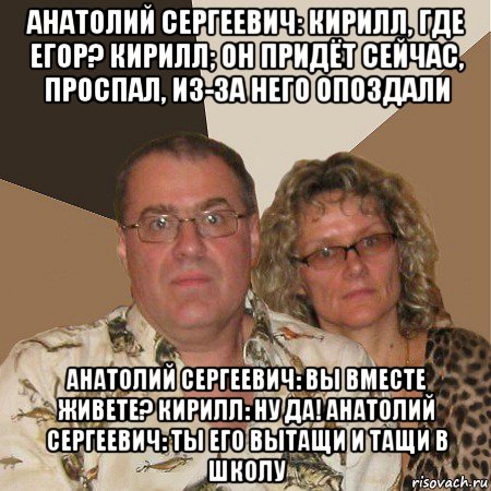 анатолий сергеевич: кирилл, где егор? кирилл; он придёт сейчас, проспал, из-за него опоздали анатолий сергеевич: вы вместе живете? кирилл: ну да! анатолий сергеевич: ты его вытащи и тащи в школу, Мем  Злые родители