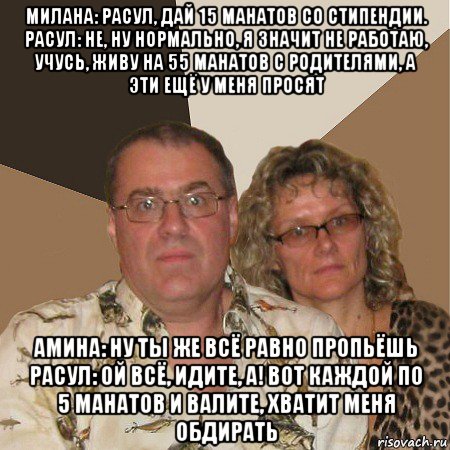 милана: расул, дай 15 манатов со стипендии. расул: не, ну нормально, я значит не работаю, учусь, живу на 55 манатов с родителями, а эти ещё у меня просят амина: ну ты же всё равно пропьёшь расул: ой всё, идите, а! вот каждой по 5 манатов и валите, хватит меня обдирать, Мем  Злые родители