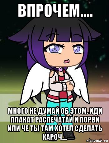 впрочем.... много не думай об этом. иди плакат распечатай и порви или че ты там хотел сделать кароч....