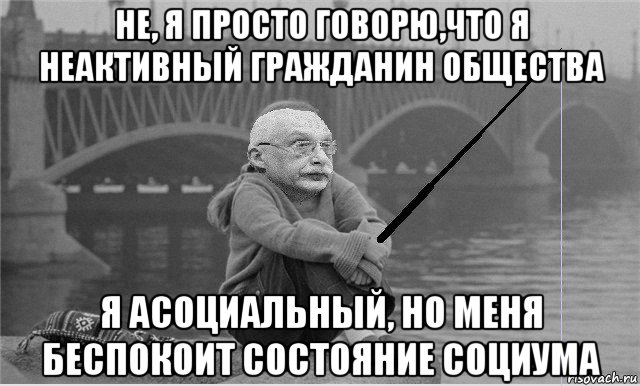 не, я просто говорю,что я неактивный гражданин общества я асоциальный, но меня беспокоит состояние социума