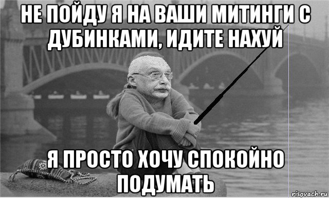 не пойду я на ваши митинги с дубинками, идите нахуй я просто хочу спокойно подумать